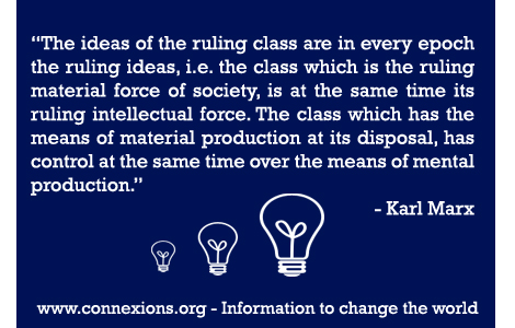 The ideas of the ruling class are in every epoch the ruling ideas, i.e. the class which is the ruling material force of society, is at the same time its ruling intellectual force. The class which has the means of material production at its disposal, has control at the same time over the means of mental production. - Karl Marx