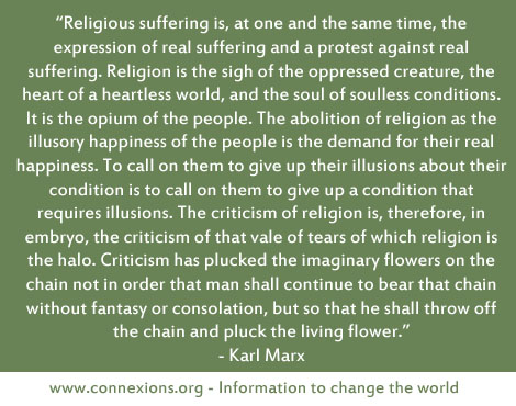 Religious suffering is, at one and the same time, the expression of real suffering and a protest against real suffering. Religion is the sigh of the oppressed creature, the heart of a heartless world, and the soul of soulless conditions. It is the opium of the people.The abolition of religion as the illusory happiness of the people is the demand for their real happiness. To call on them to give up their illusions about their condition is to call on them to give up a condition that requires illusions. The criticism of religion is, therefore, in embryo, the criticism of that vale of tears of which religion is the halo.Criticism has plucked the imaginary flowers on the chain not in order that man shall continue to bear that chain without fantasy or consolation, but so that he shall throw off the chain and pluck the living flower. - Karl Marx