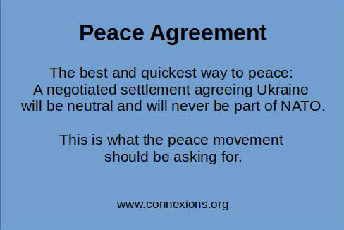 Peace Agreement: The best and quickest way to peace is a negotiated settlement agreeing that Ukraine will be neutral and will never be part of NATO. This is what the peace movement should be asking for.