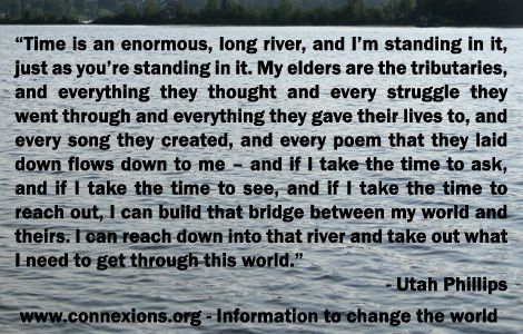 Utah Phillips: Time is an enormous, long river, and I’m standing in it, just as you’re standing in it. My elders are the tributaries, and everything they thought and every struggle they went through and everything they gave their lives to, and every song they created, and every poem that they laid down flows down to me - and if I take the time to ask, and if I take the time to see, and if I take the time to reach out, I can build that bridge between my world and theirs. I can reach down into that river and take out what I need to get through this world.