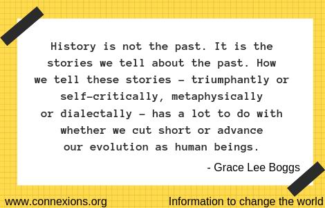 Grace Lee Boggs: History is not the past. It is the stories we tell about the past. How we tell these stories – triumphantly or self-critically, metaphysically or dialectally – has a lot to do with whether we cut short or advance our evolution as human beings.